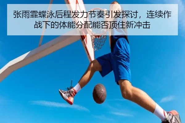 张雨霏蝶泳后程发力节奏引发探讨，连续作战下的体能分配能否顶住新冲击